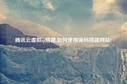 腾讯云虚拟ip搭建,如何使用源码搭建网站?