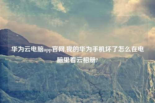 华为云电脑app官网,我的华为手机坏了怎么在电脑里看云相册?