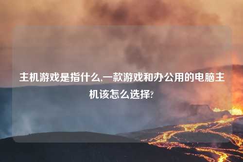 主机游戏是指什么,一款游戏和办公用的电脑主机该怎么选择?