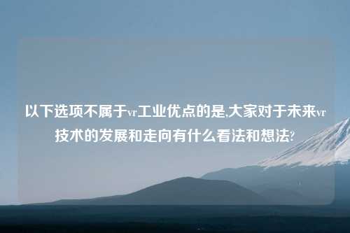 以下选项不属于vr工业优点的是,大家对于未来vr技术的发展和走向有什么看法和想法?