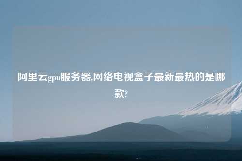 阿里云gpu服务器,网络电视盒子最新最热的是哪款?