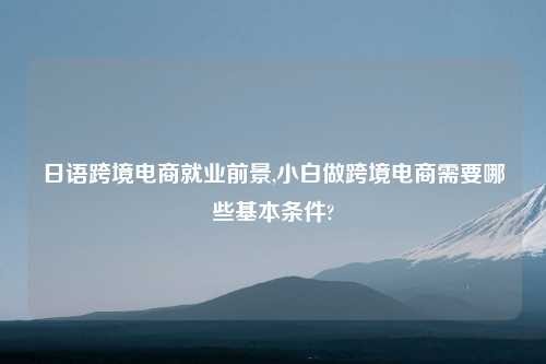 日语跨境电商就业前景,小白做跨境电商需要哪些基本条件?