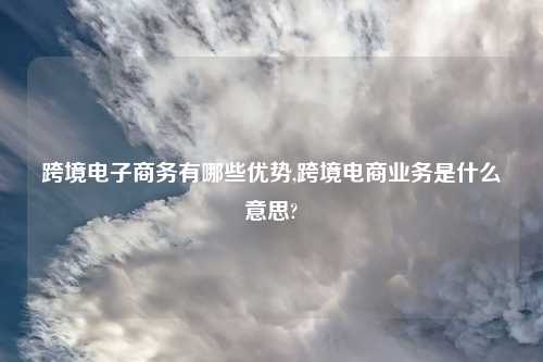 跨境电子商务有哪些优势,跨境电商业务是什么意思?