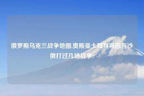俄罗斯乌克兰战争地图,奥斯曼土耳其帝国与沙俄打过几场战争?