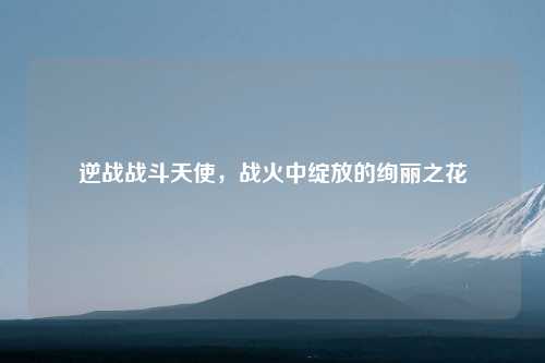 逆战战斗天使,战火中绽放的绚丽之花