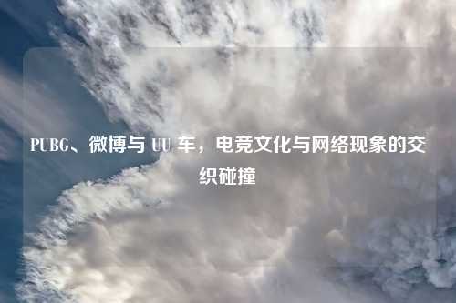 PUBG、微博与 UU 车，电竞文化与网络现象的交织碰撞