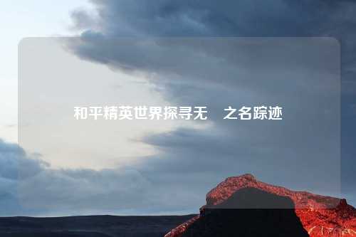 和平精英世界探寻无隀之名踪迹