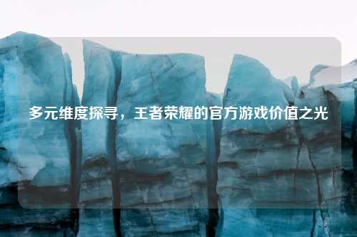 多元维度探寻,王者荣耀的官方游戏价值之光