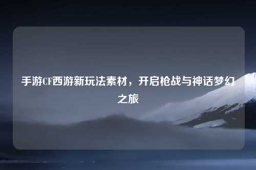 手游CF西游新玩法素材,开启枪战与神话梦幻之旅