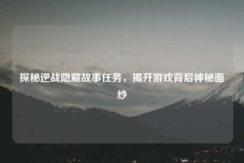 探秘逆战隐藏故事任务,揭开游戏背后神秘面纱