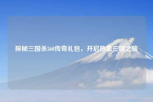 探秘三国杀360传奇礼包，开启热血三国之旅