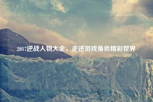 2017逆战人物大全,走进游戏角色精彩世界