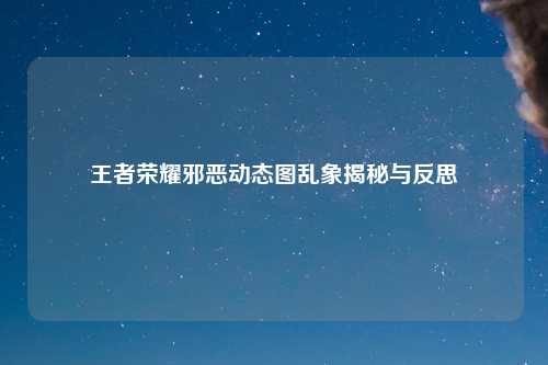 王者荣耀邪恶动态图乱象揭秘与反思
