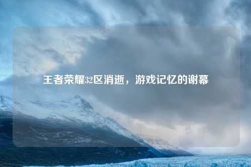 王者荣耀32区消逝，游戏记忆的谢幕