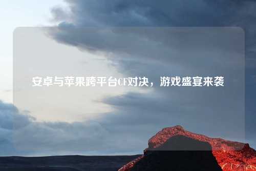 安卓与苹果跨平台CF对决，游戏盛宴来袭
