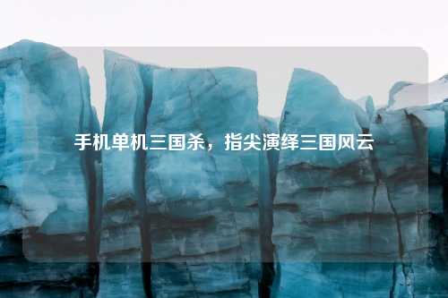 手机单机三国杀，指尖演绎三国风云