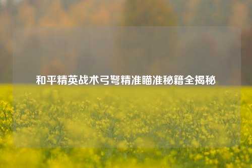 和平精英战术弓弩精准瞄准秘籍全揭秘