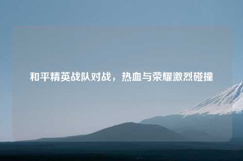 和平精英战队对战,热血与荣耀激烈碰撞