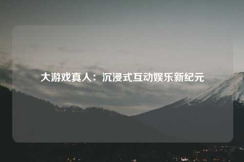 大游戏真人：沉浸式互动娱乐新纪元