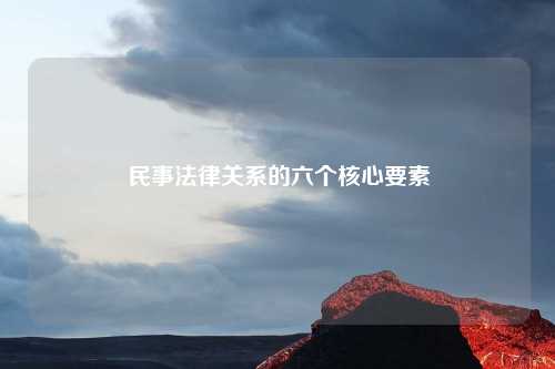 民事法律关系的六个核心要素