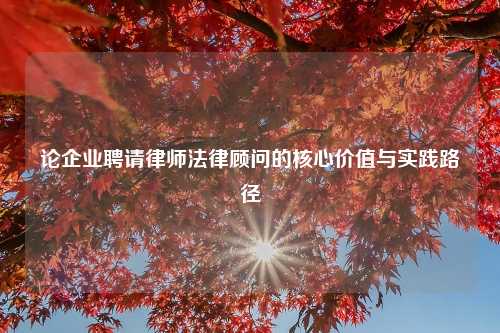论企业聘请律师法律顾问的核心价值与实践路径