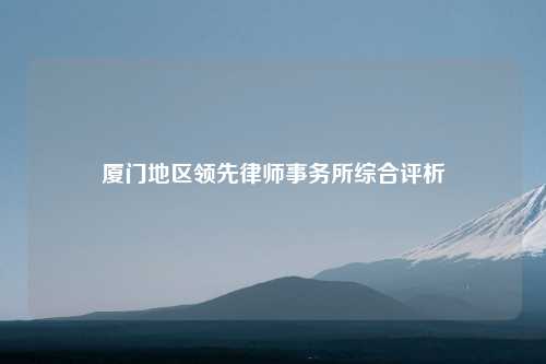 厦门地区领先律师事务所综合评析