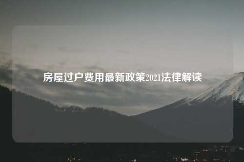 房屋过户费用最新政策2021法律解读