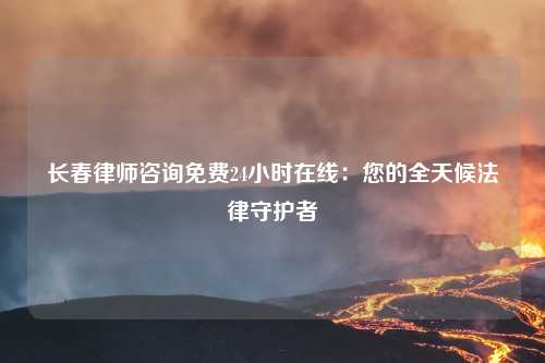 长春律师咨询免费24小时在线：您的全天候法律守护者