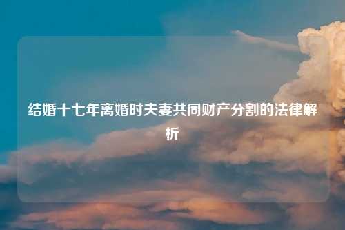 结婚十七年离婚时夫妻共同财产分割的法律解析