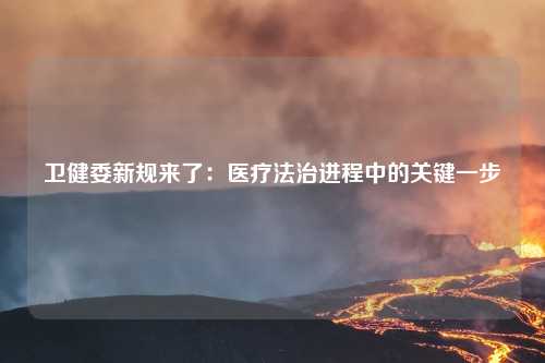 卫健委新规来了：医疗法治进程中的关键一步